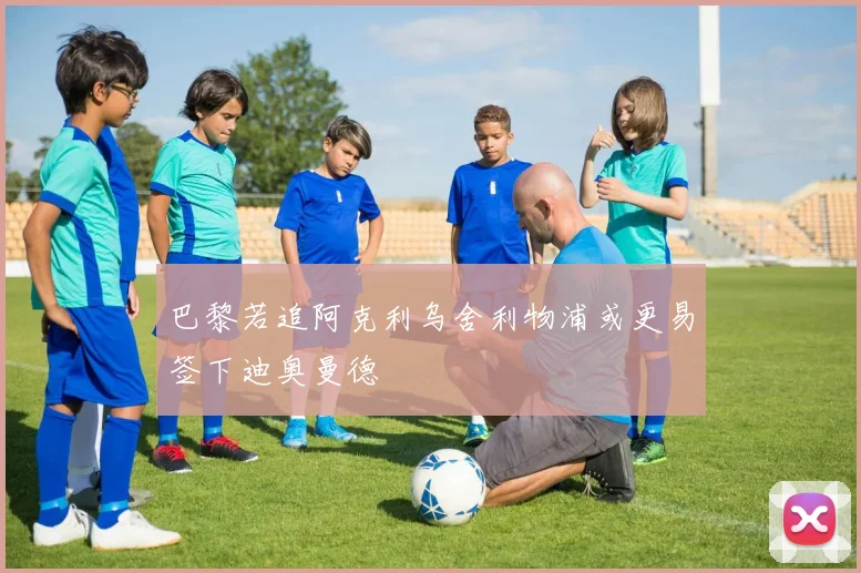 巴黎若追阿克利乌舍利物浦或更易签下迪奥曼德